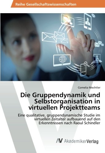 Die Gruppendynamik und Selbstorganisation in virtuellen Projektteams: Eine qualitative, gruppendynamische Studie im virtuellen Zeitalter aufbauend auf den Erkenntnissen nach Raoul Schindler