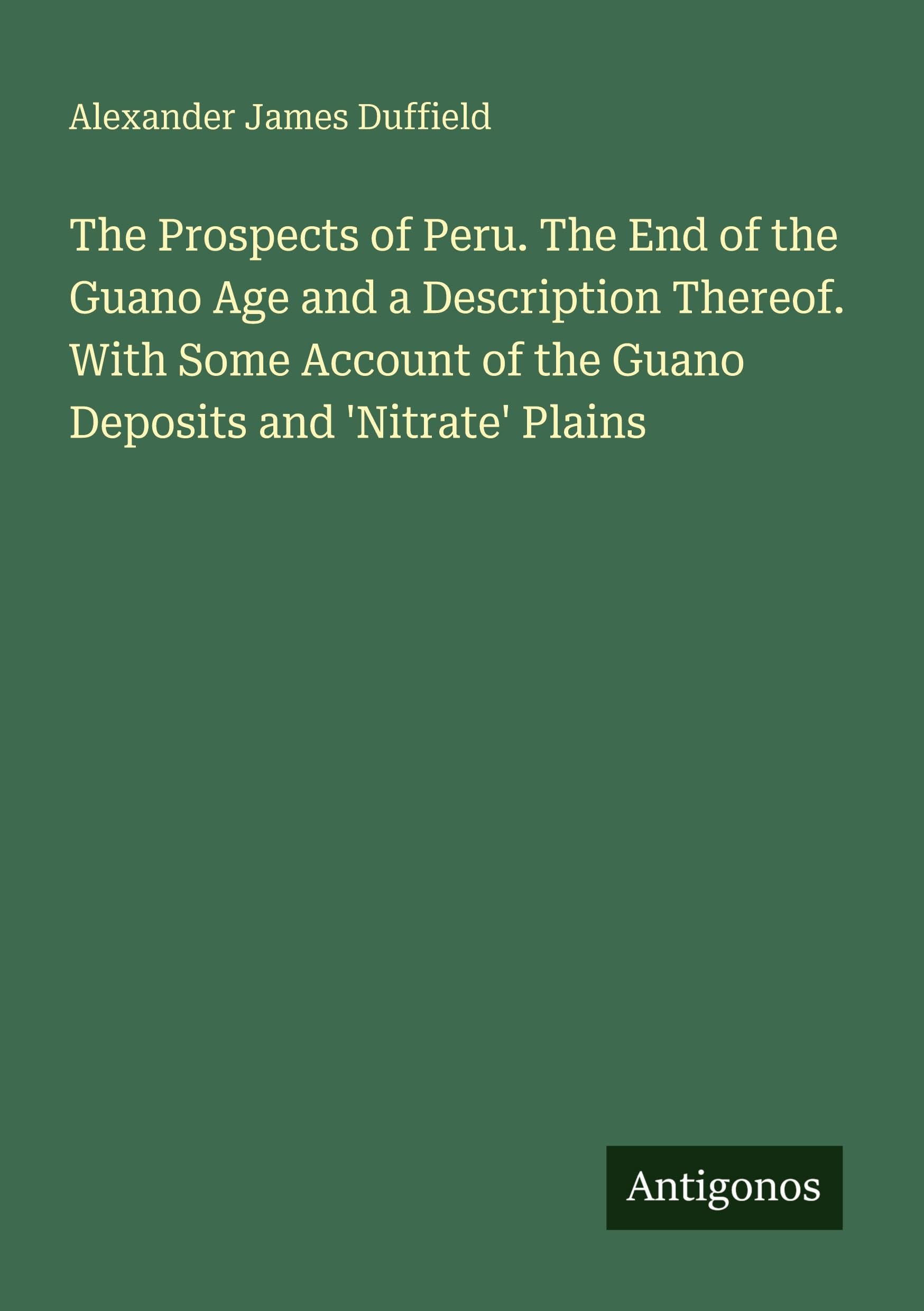 The Prospects of Peru. The End of the Guano Age and a Description Thereof. With Some Account of the Guano Deposits and 'Nitrate' Plains