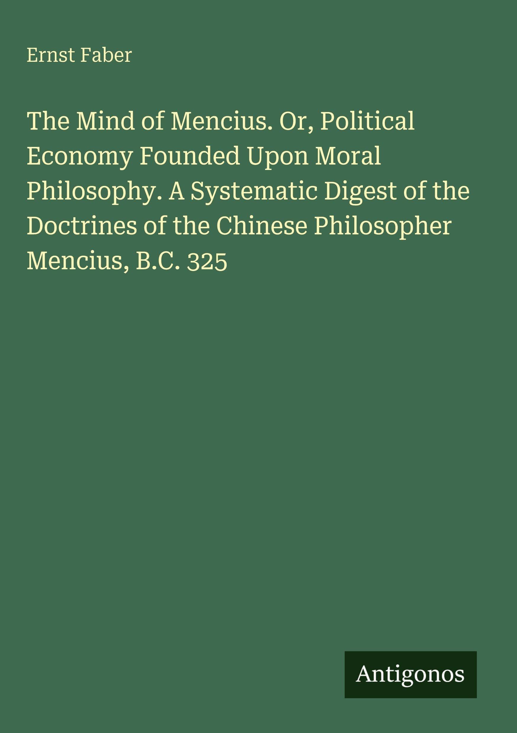 The Mind of Mencius. Or, Political Economy Founded Upon Moral Philosophy. A Systematic Digest of the Doctrines of the Chinese Philosopher Mencius, B.C. 325