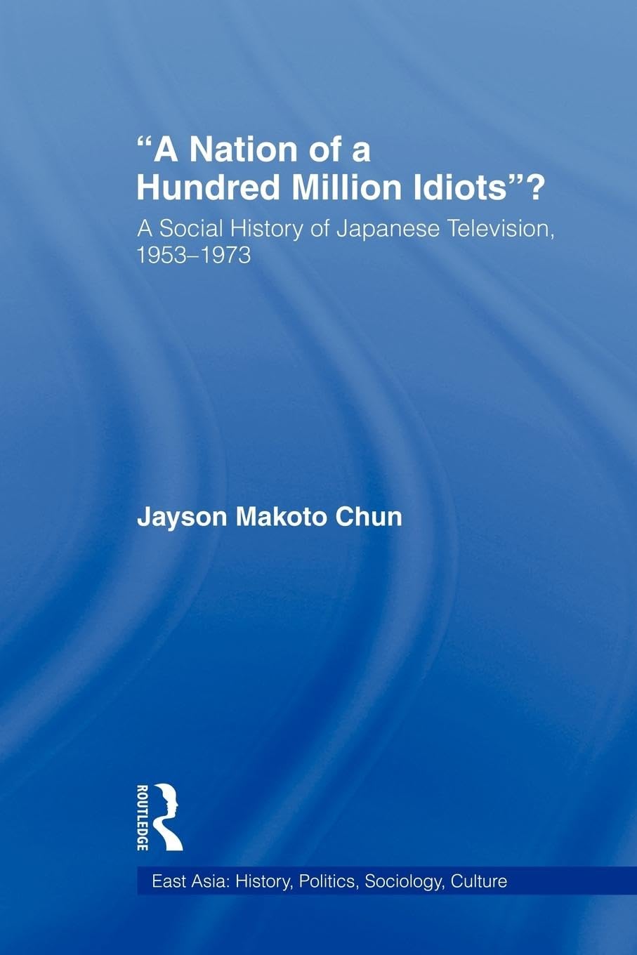 A Nation of a Hundred Million Idiots: A Social History of Japanese Television, 1953 - 1973 (East Asia: History, Politics, Sociology and Culture)