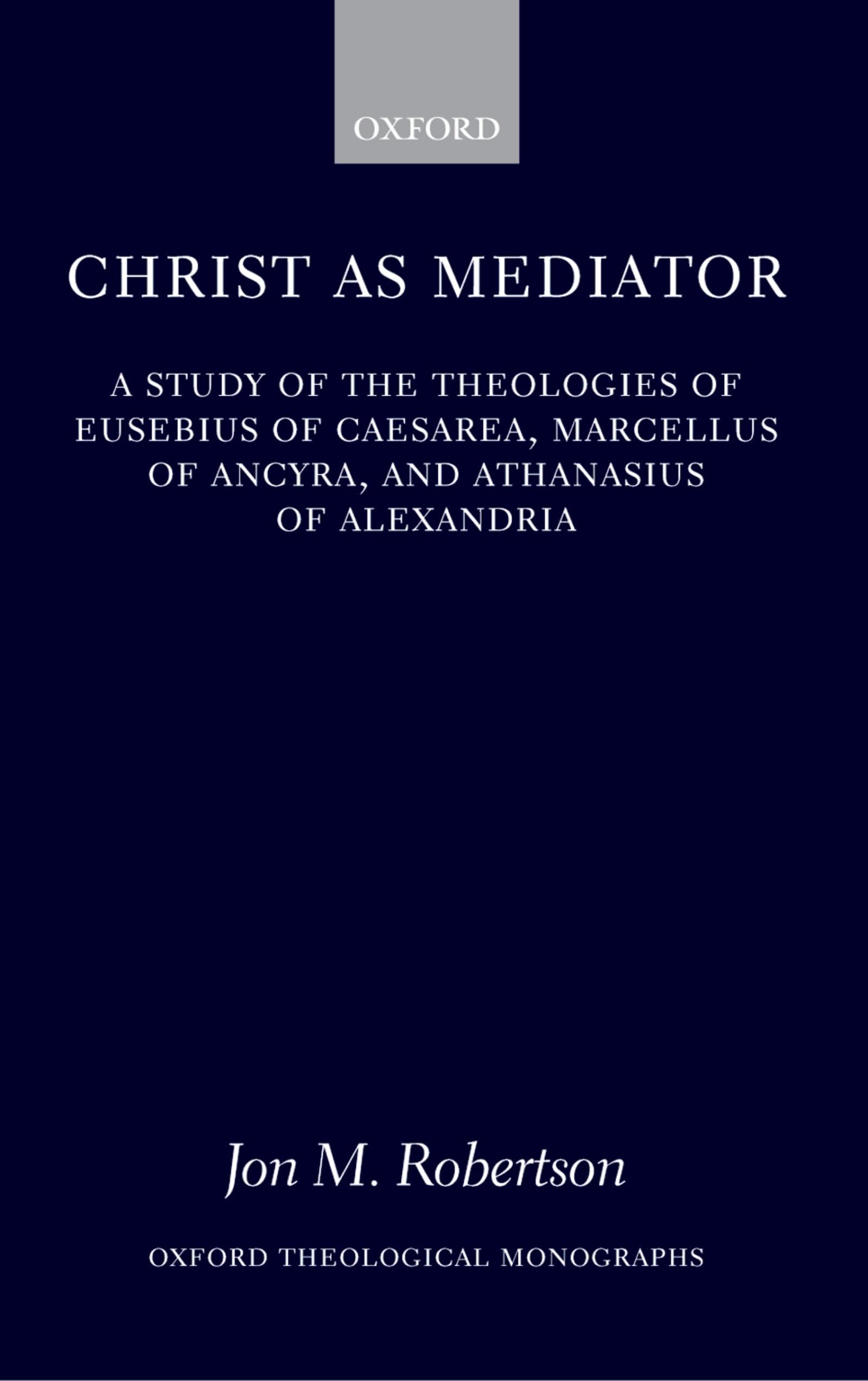 Christ as Mediator: A Study of the Theologies of Eusebius of Caesarea, Marcellus of Ancyra, and Athanasius of Alexandria (Oxford Theological Monographs)