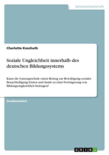 Soziale Ungleichheit innerhalb des deutschen Bildungssystems: Kann die Ganztagsschule einen Beitrag zur Bewältigung sozialer Benachteiligung leisten ... von Bildungsungleichheit beitragen?