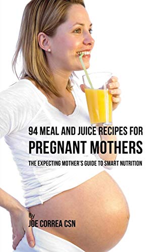 94 Meal and Juice Recipes for Pregnant Mothers: The Expecting Mother's Guide to Smart Nutrition
