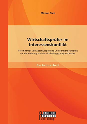 Wirtschaftsprüfer im Interessenskonflikt: Vereinbarkeit von Abschlussprüfung und Beratungstätigkeit vor dem Hintergrund des Unabhängigkeitsgrundsatzes