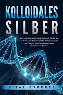 KOLLOIDALES SILBER - Das natürliche Antibiotikum & Heilmittel: Wie Sie das hochwirksame Silberwasser bei Menschen, Tieren und Pflanzen gegen Krankheiten und Beschwerden richtig anwenden und dosieren