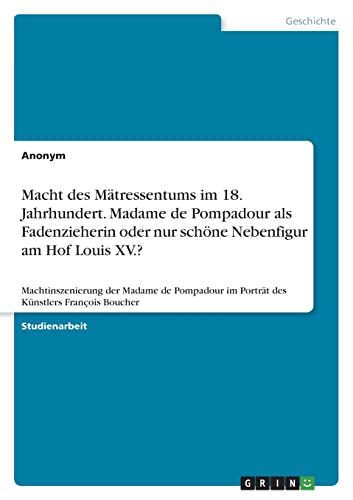 Macht des Mätressentums im 18. Jahrhundert. Madame de Pompadour als Fadenzieherin oder nur schöne Nebenfigur am Hof Louis XV.?: Machtinszenierung der ... im Porträt des Künstlers François Boucher