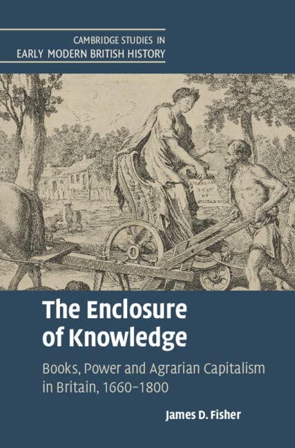 The Enclosure of Knowledge: Books, Power and Agrarian Capitalism in Britain, 1660-1800 (Cambridge Studies in Early Modern British History)