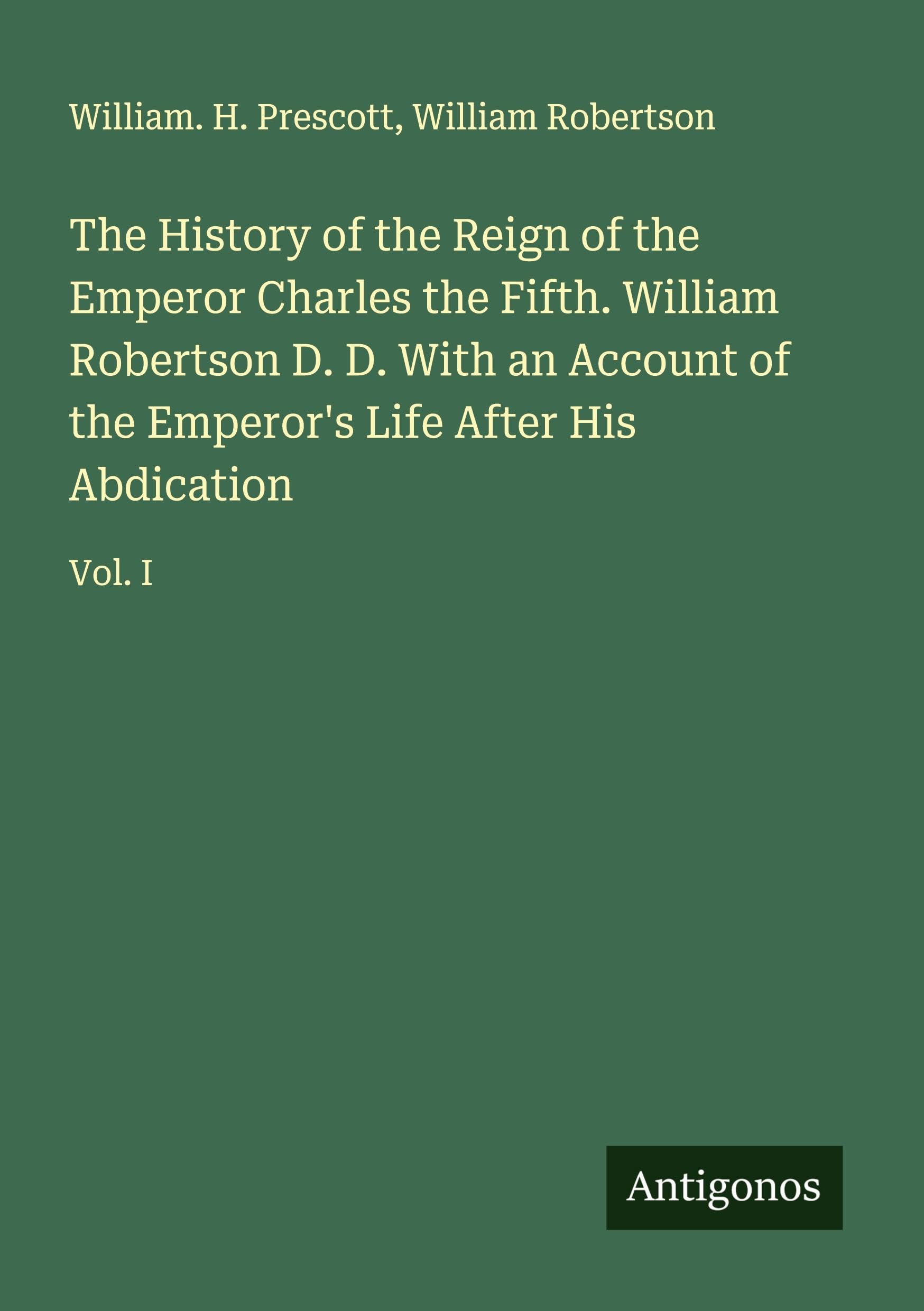 The History of the Reign of the Emperor Charles the Fifth. William Robertson D. D. With an Account of the Emperor's Life After His Abdication: Vol. I