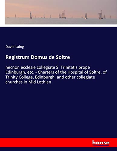 Registrum Domus de Soltre: necnon ecclesie collegiate S. Trinitatis prope Edinburgh, etc. - Charters of the Hospital of Soltre, of Trinity College, ... and other collegiate churches in Mid Lothian