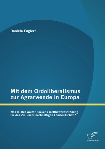 Mit dem Ordoliberalismus zur Agrarwende in Europa: Was leistet Walter Euckens Wettbewerbsordnung für das Ziel einer nachhaltigen Landwirtschaft?