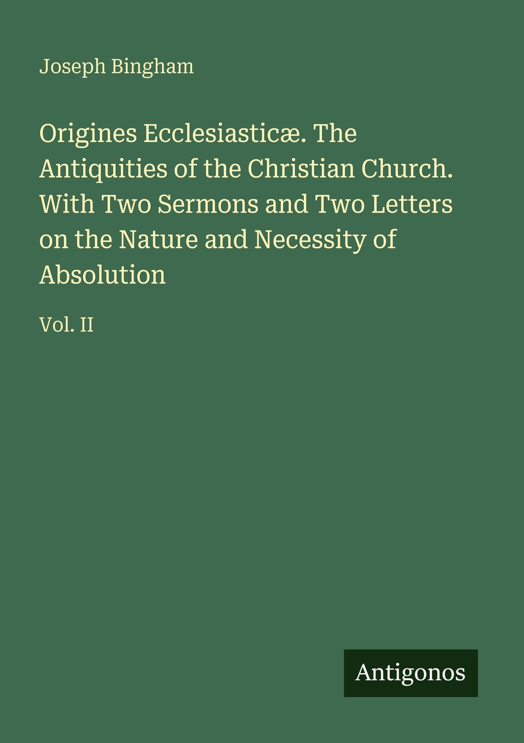 Origines Ecclesiasticæ. The Antiquities of the Christian Church. With Two Sermons and Two Letters on the Nature and Necessity of Absolution: Vol. II