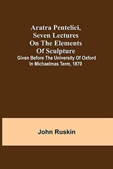 Aratra Pentelici, Seven Lectures on the Elements of Sculpture ; Given before the University of Oxford in Michaelmas Term, 1870