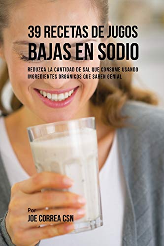 39 Recetas de Jugos Bajas En Sodio: Reduzca la Cantidad de Sal Que Consume Usando Ingredientes Orgánicos Que Saben Genial