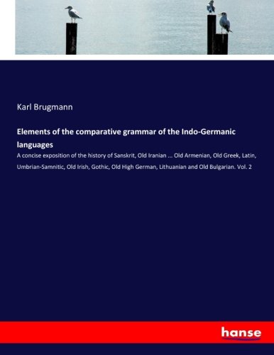 Elements of the comparative grammar of the Indo-Germanic languages: A concise exposition of the history of Sanskrit, Old Iranian ... Old Armenian, Old ... German, Lithuanian and Old Bulgarian. Vol. 2