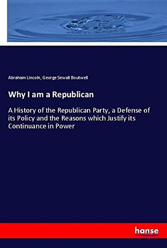 Why I am a Republican: A History of the Republican Party, a Defense of its Policy and the Reasons which Justify its Continuance in Power