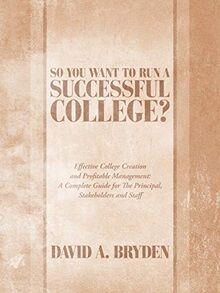 So You Want to Run a Successful College?: Effective College Creation and Profitable Management: A Complete Guide for The Principal, Stakeholders and Staff