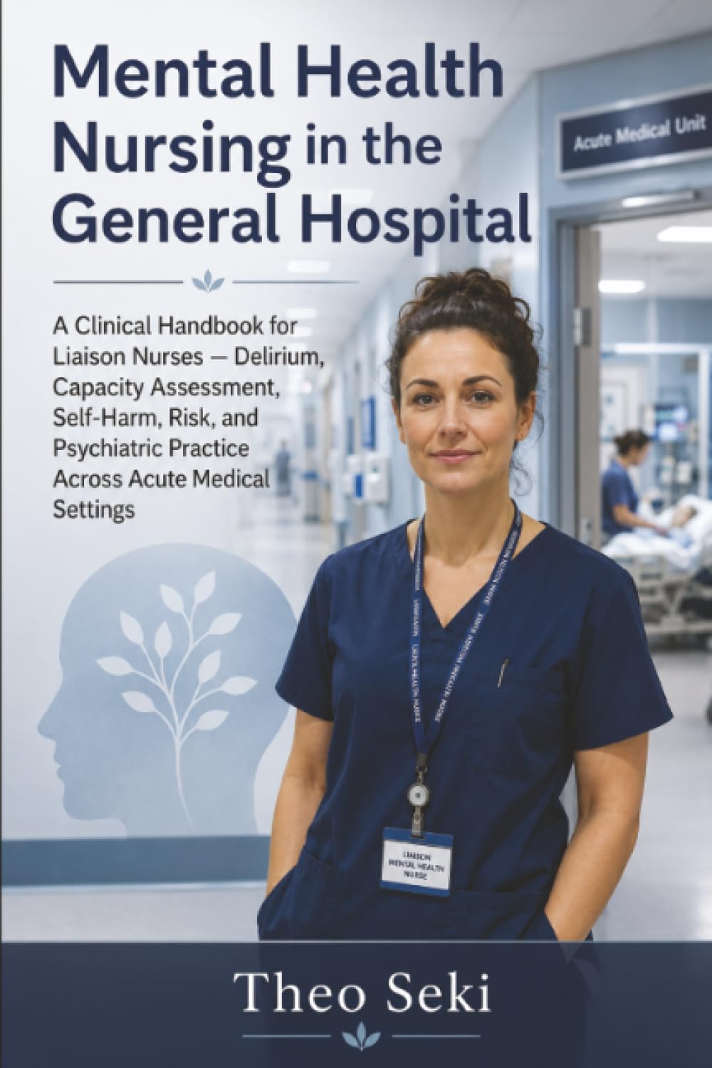 Mental Health Nursing in the General Hospital: A Clinical Handbook for Liaison Nurses — Delirium, Capacity Assessment, Self-Harm, Risk, and Psychiatric Practice Across Acute Medical Settings