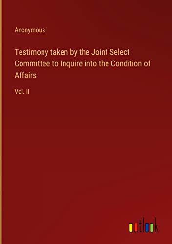 Testimony taken by the Joint Select Committee to Inquire into the Condition of Affairs: Vol. II