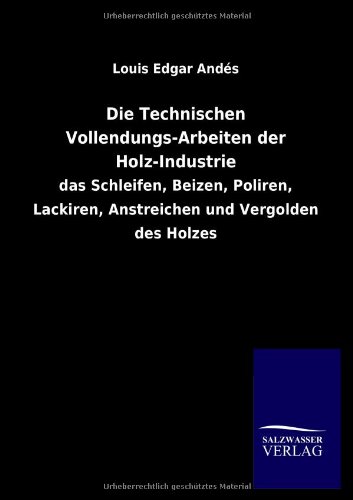 Die Technischen Vollendungs-Arbeiten der Holz-Industrie: das Schleifen, Beizen, Poliren, Lackiren, Anstreichen und Vergolden des Holzes