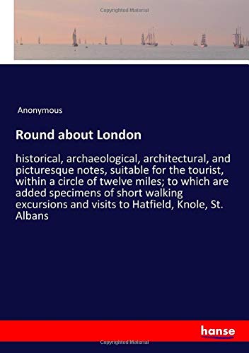 Round about London: historical, archaeological, architectural, and picturesque notes, suitable for the tourist, within a circle of twelve miles; to ... and visits to Hatfield, Knole, St. Albans