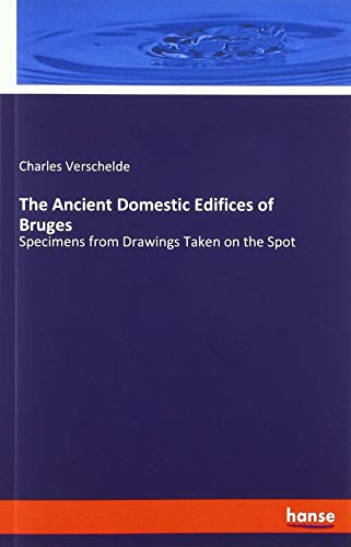 The Ancient Domestic Edifices of Bruges: Specimens from Drawings Taken on the Spot