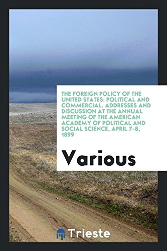 The Foreign Policy of the United States: Political and Commercial. Addresses and Discussion at the Annual Meeting of the American Academy of Political and Social Science, April 7-8, 1899