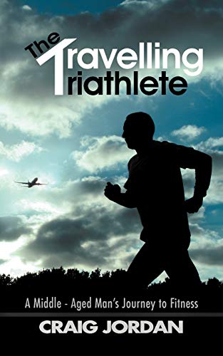 The Travelling Triathlete: A Middle - Aged Man's Journey To Fitness