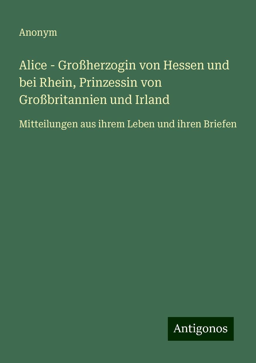 Alice - Großherzogin von Hessen und bei Rhein, Prinzessin von Großbritannien und Irland: Mitteilungen aus ihrem Leben und ihren Briefen
