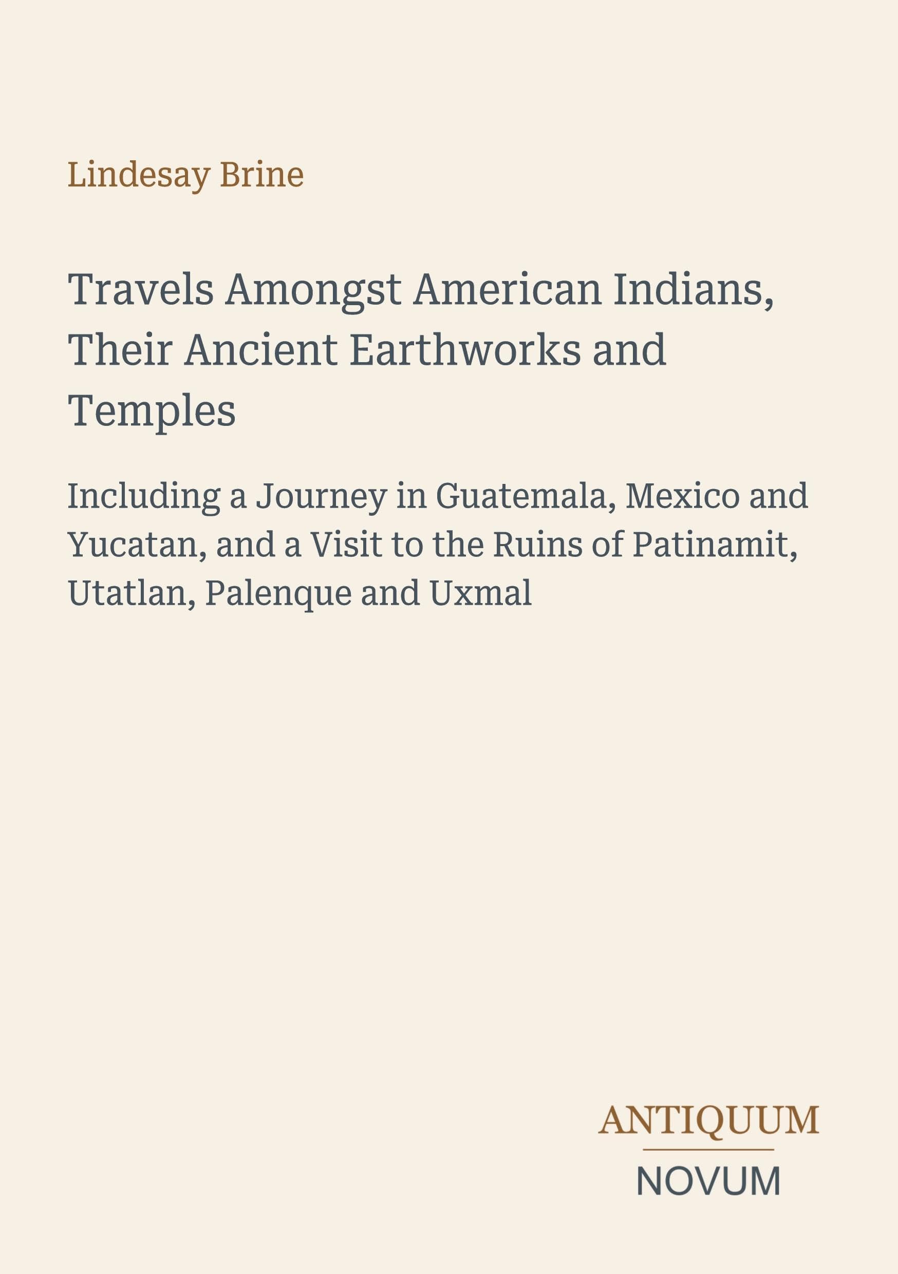 Travels Amongst American Indians, Their Ancient Earthworks and Temples: Including a Journey in Guatemala, Mexico and Yucatan, and a Visit to the Ruins of Patinamit, Utatlan, Palenque and Uxmal