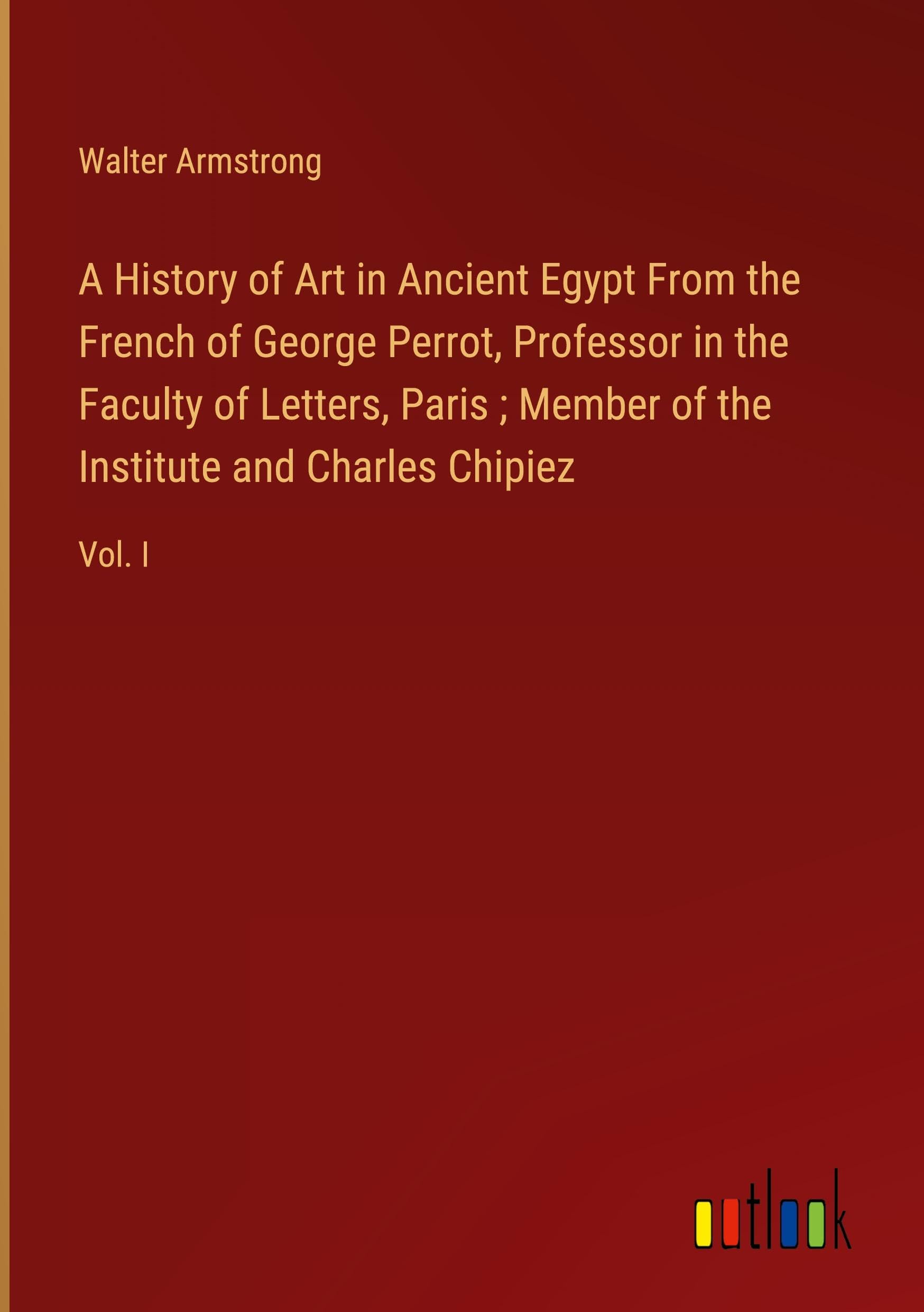A History of Art in Ancient Egypt From the French of George Perrot, Professor in the Faculty of Letters, Paris ; Member of the Institute and Charles Chipiez: Vol. I