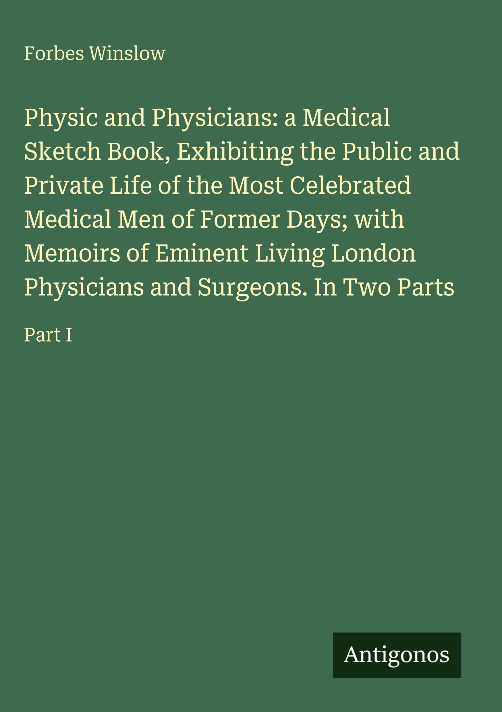 Physic and Physicians: a Medical Sketch Book, Exhibiting the Public and Private Life of the Most Celebrated Medical Men of Former Days; with Memoirs ... Physicians and Surgeons. In Two Parts: Part I