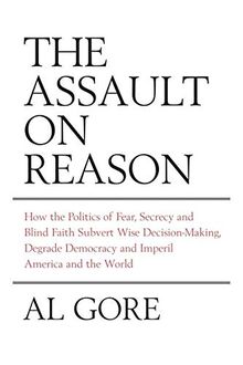 Assault on Reason: How the Politics of Fear, Secrecy and Blind Faith Subvert Wise Decision-making and Democracy