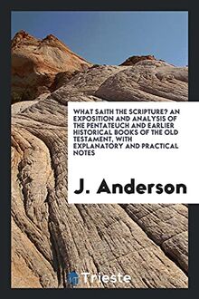 What Saith the Scripture? An Exposition and Analysis of the Pentateuch and Earlier Historical Books of the Old Testament, with Explanatory and Practical Notes