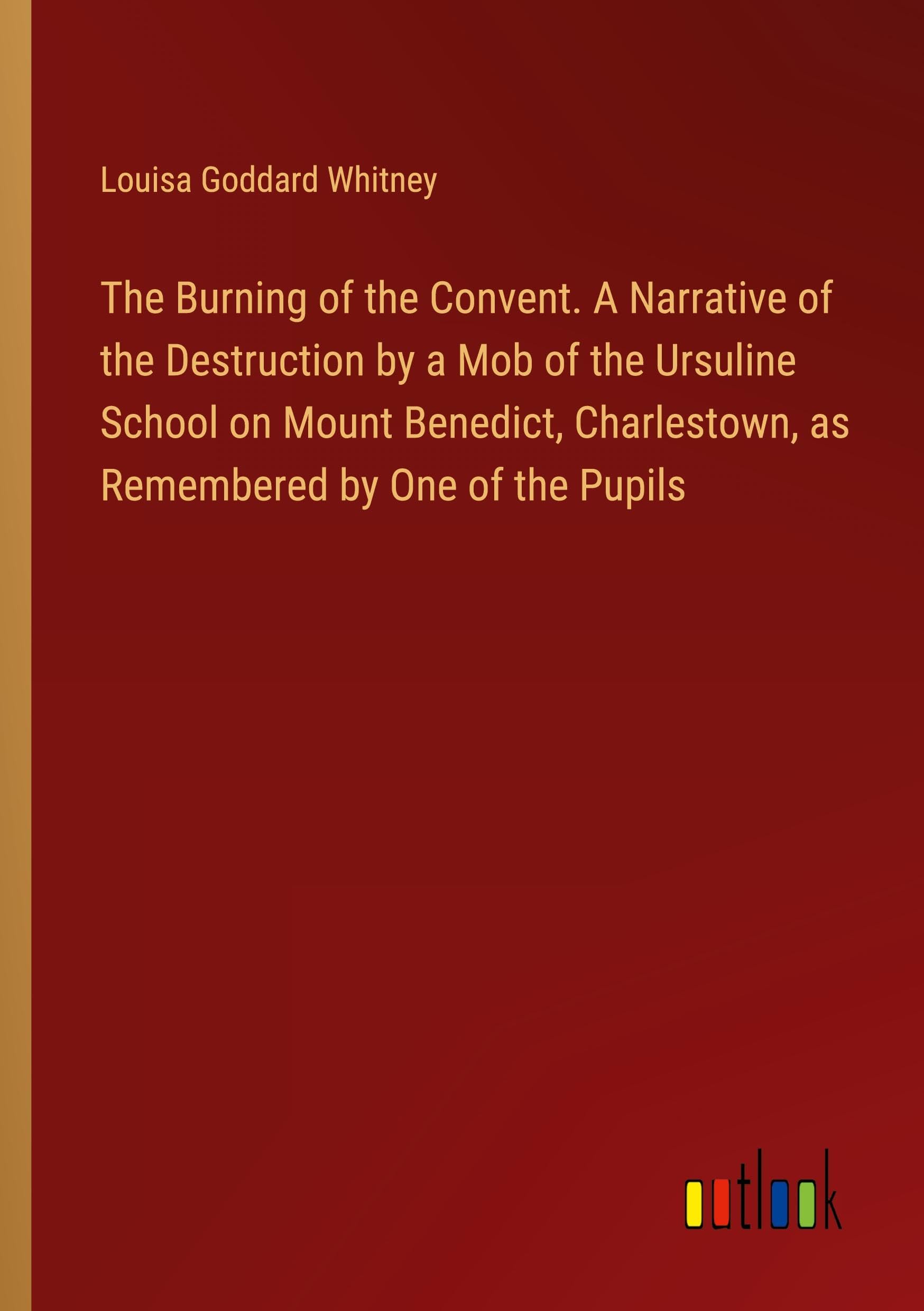 The Burning of the Convent. A Narrative of the Destruction by a Mob of the Ursuline School on Mount Benedict, Charlestown, as Remembered by One of the Pupils