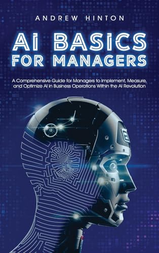 AI Basics for Managers: A Comprehensive Guide for Managers to Implement, Measure, and Optimize AI in Business Operations Within the AI Revolution (AI Fundamentals)