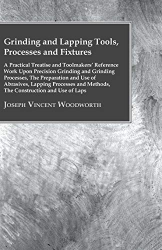 Grinding And Lapping Tools, Processes And Fixtures - A Practical Treatise And Toolmakers' Reference Work Upon Precision Grinding And Grinding ... And Methods, The Construction And Use Of Laps