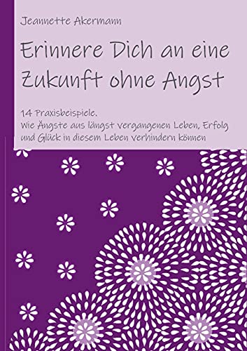Erinnere Dich an eine Zukunft ohne Angst: Wie Ängste aus längst vergangenen Leben, Erfolg und Glück in diesem Leben verhindern können
