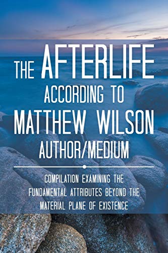 The Afterlife According to Matthew Wilson Author/Medium: Compilation Examining the Fundamental Attributes Beyond the Material Plane of Existence