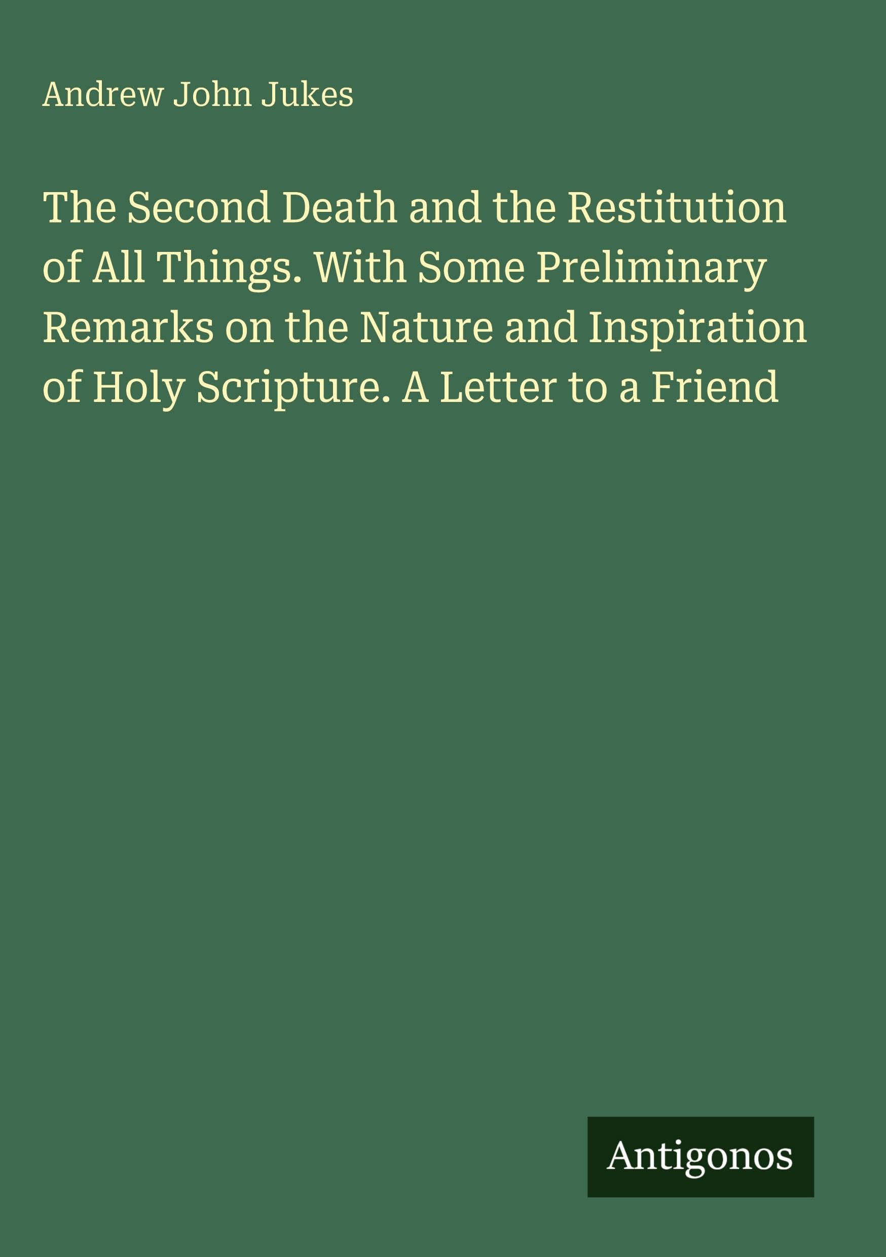 The Second Death and the Restitution of All Things. With Some Preliminary Remarks on the Nature and Inspiration of Holy Scripture. A Letter to a Friend
