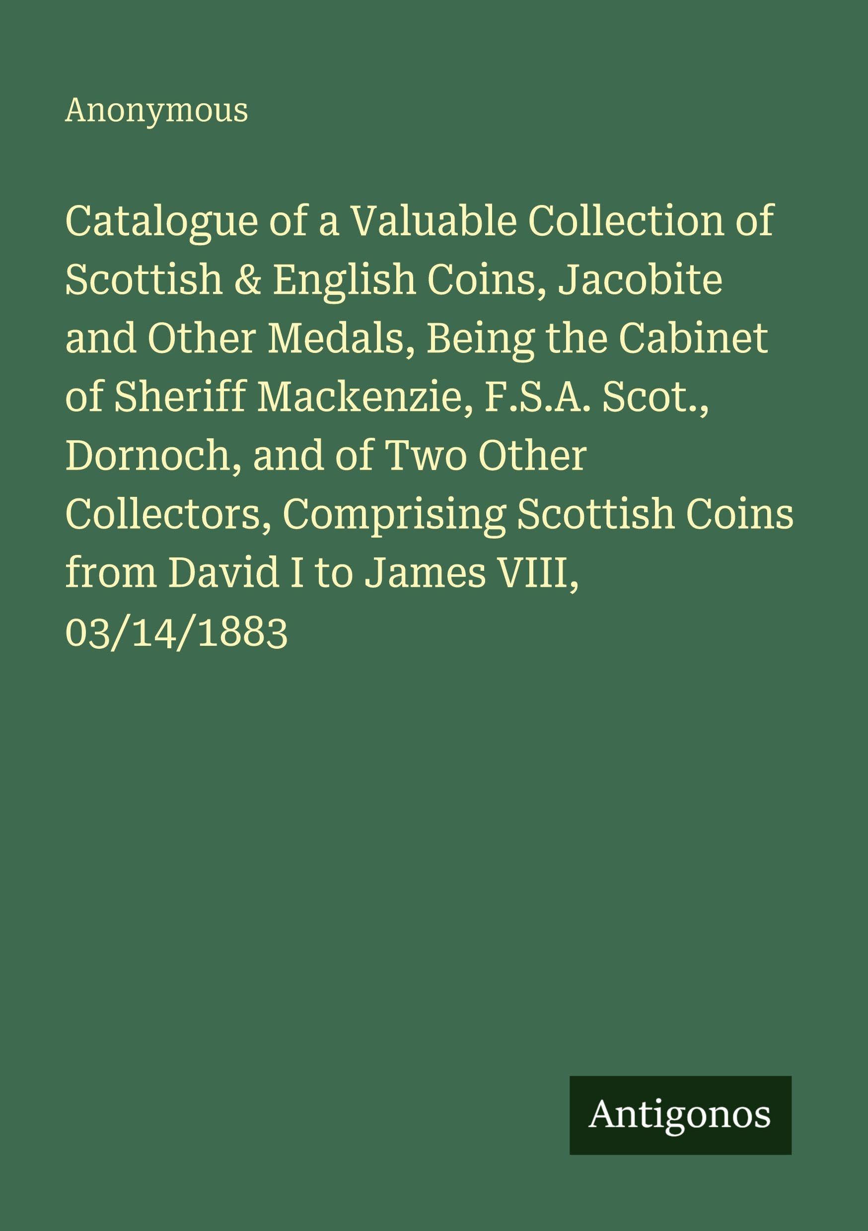 Catalogue of a Valuable Collection of Scottish & English Coins, Jacobite and Other Medals, Being the Cabinet of Sheriff Mackenzie, F.S.A. Scot., ... Coins from David I to James VIII, 03/14/1883
