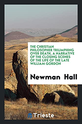 The Christian Philosopher Triumphing over Death, a Narrative of the Closing Scenes of the Life of the Late William Gordon