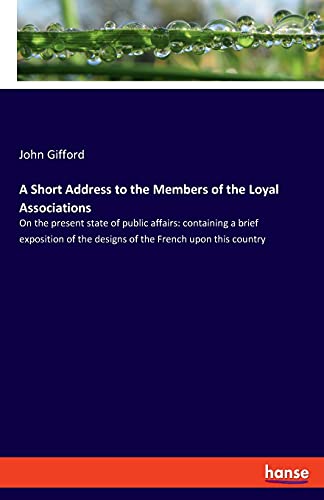 A Short Address to the Members of the Loyal Associations: On the present state of public affairs: containing a brief exposition of the designs of the French upon this country