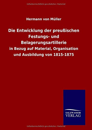 Die Entwicklung der preußischen Festungs- und Belagerungsartillerie: in Bezug auf Material, Organisation und Ausbildung von 1815-1875