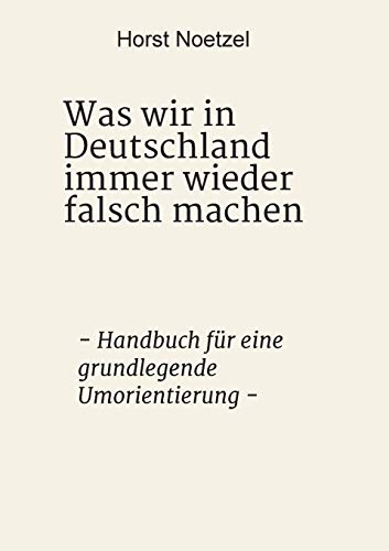 Was wir in Deutschland immer wieder falsch machen: - Handbuch für eine grundlegende Umorientierung -