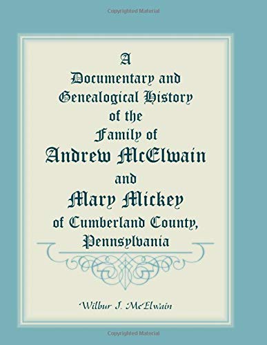 A Documentary And Genealogical History Of The Family Of Andrew McElwain And Mary Mickey Of Cumberland County, Pennsylvania
