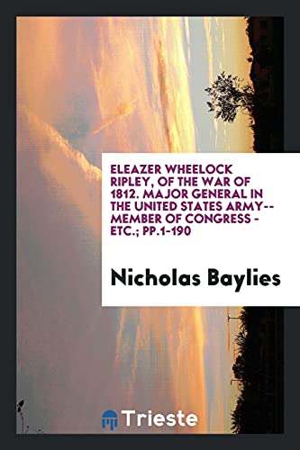 Eleazer Wheelock Ripley, of the War of 1812. Major General in the United States Army--Member of Congress - Etc.; pp.1-190