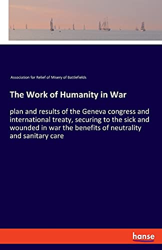 The Work of Humanity in War: plan and results of the Geneva congress and international treaty, securing to the sick and wounded in war the benefits of neutrality and sanitary care