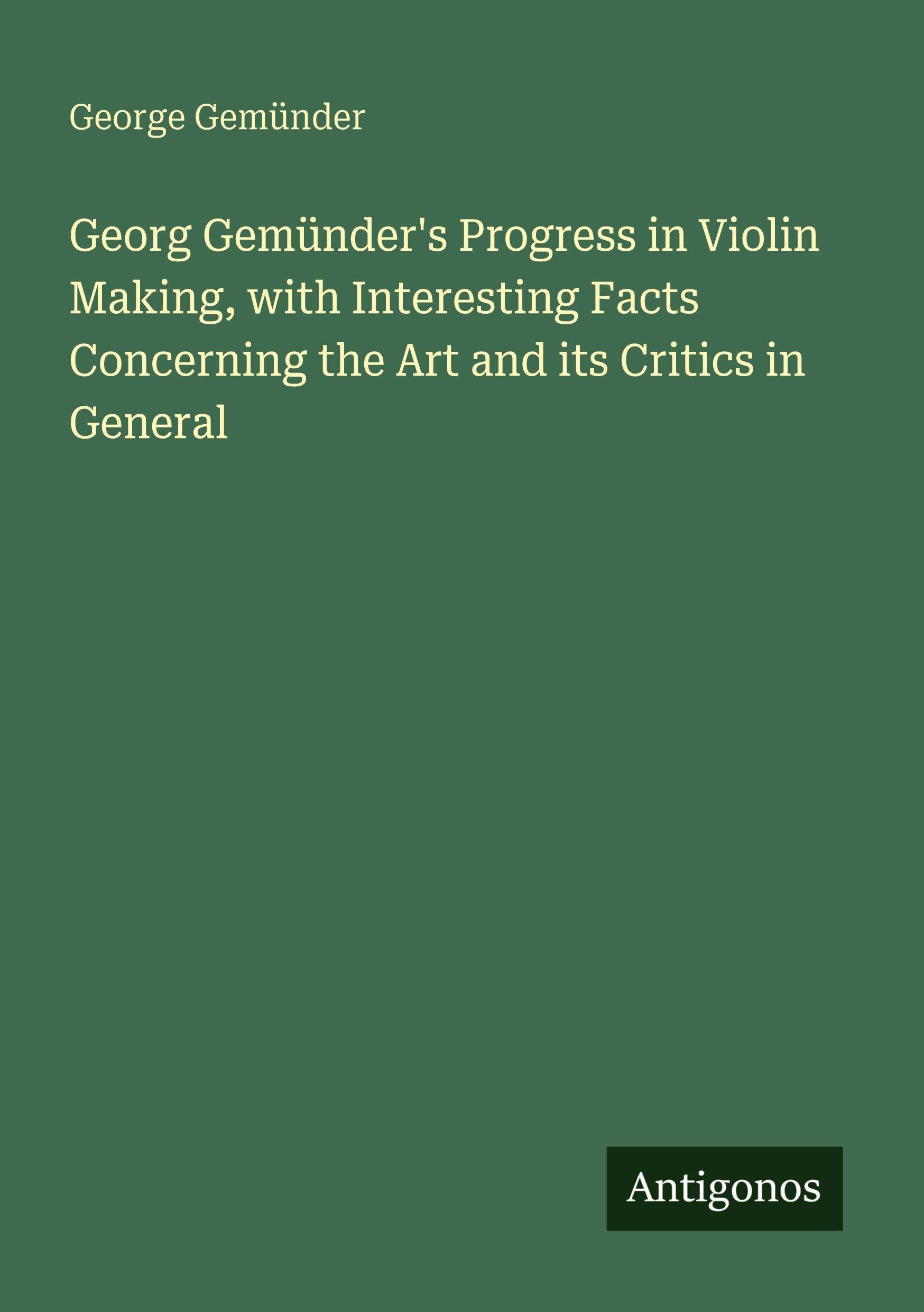Georg Gemünder's Progress in Violin Making, with Interesting Facts Concerning the Art and its Critics in General