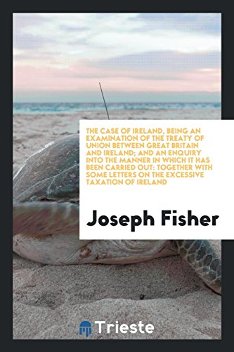 The Case of Ireland, Being an Examination of the Treaty of Union between Great Britain and Ireland; And an Enquiry into the Manner in Which It Has ... Letters on the Excessive Taxation of Ireland