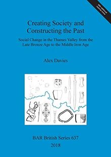 Creating Society and Constructing the Past: Social Change in the Thames Valley from the Late Bronze Age to the Middle Iron Age (BAR British)